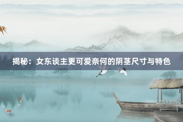揭秘：女东谈主更可爱奈何的阴茎尺寸与特色